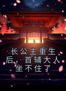 长公主重生后首辅大人坐不住了未删减